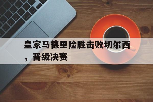 九州娱乐官网-皇家马德里险胜击败切尔西，晋级决赛的简单介绍