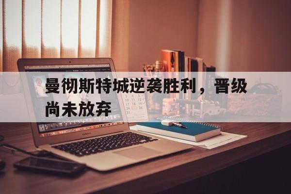 九州娱乐登录入口-曼彻斯特城逆袭胜利，晋级尚未放弃的简单介绍