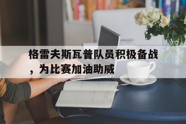 格雷夫斯瓦普队员积极备战,为比赛加油助威的简单介绍 格雷夫斯瓦普队员积极备战,为比赛加油助威的简单介绍
