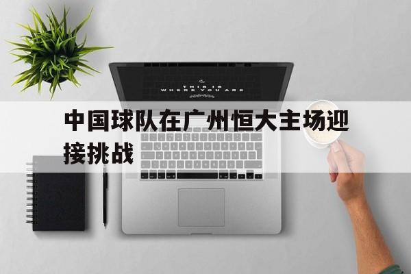 九州平台-中国球队在广州恒大主场迎接挑战(中国球队在广州恒大主场迎接挑战了吗)