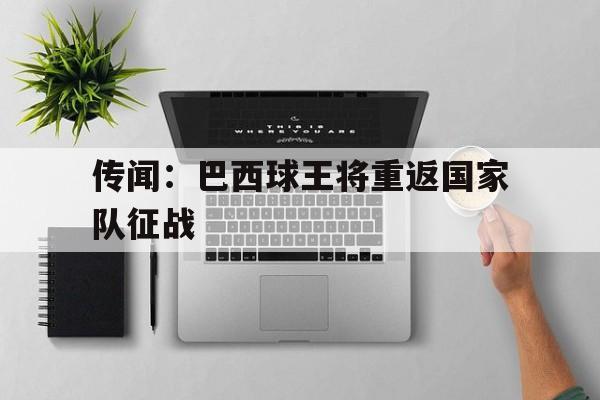 传闻:巴西球王将重返国家队征战的简单介绍 传闻:巴西球王将重返国家队征战的简单介绍